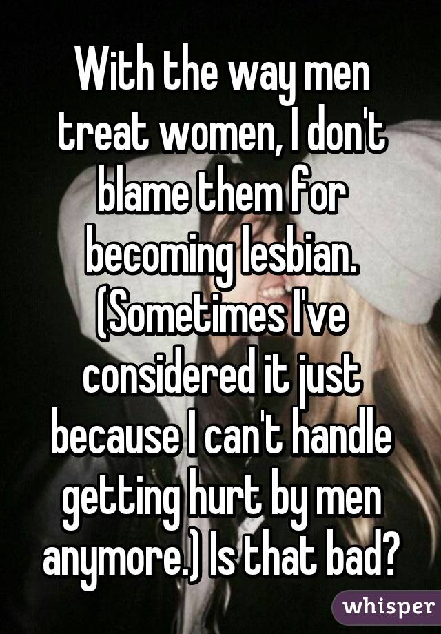 With the way men treat women, I don't blame them for becoming lesbian. (Sometimes I've considered it just because I can't handle getting hurt by men anymore.) Is that bad?