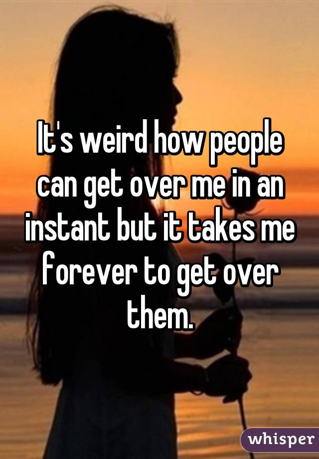 It's weird how people can get over me in an instant but it takes me forever to get over them.