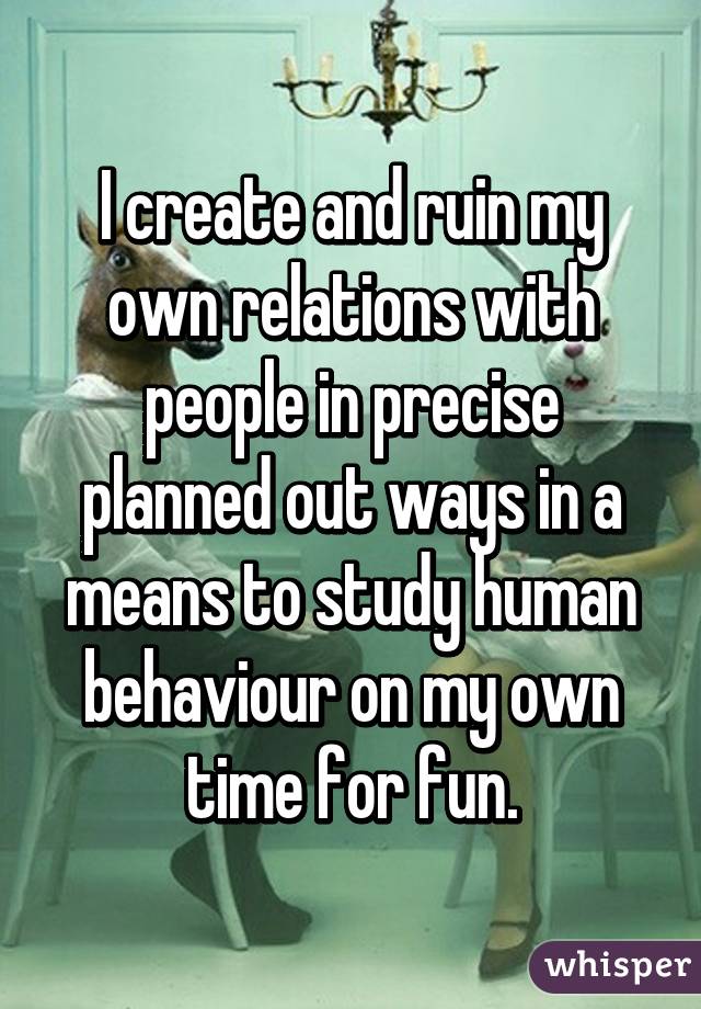 I create and ruin my own relations with people in precise planned out ways in a means to study human behaviour on my own time for fun.