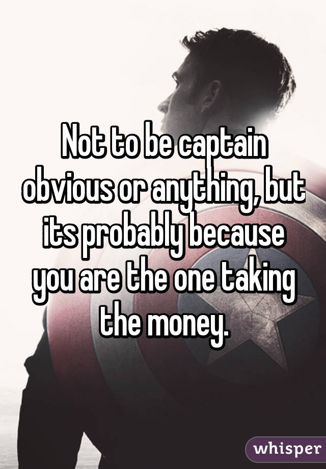 Not to be captain obvious or anything, but its probably because you are the one taking the money.