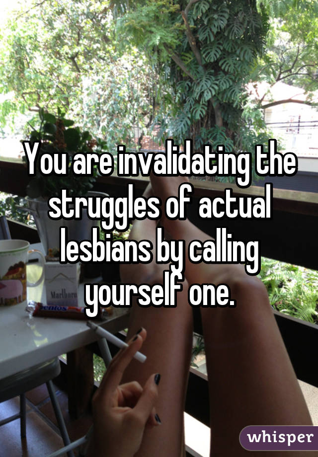 You are invalidating the struggles of actual lesbians by calling yourself one.