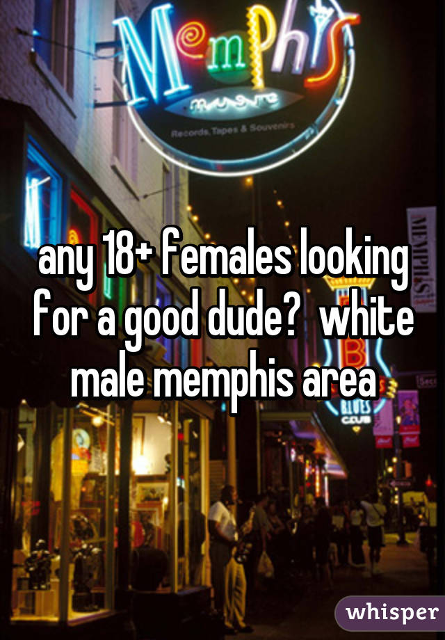 any 18+ females looking for a good dude?  white male memphis area