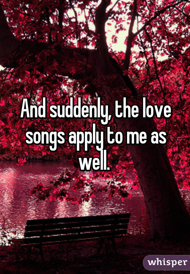 And suddenly, the love songs apply to me as well. 