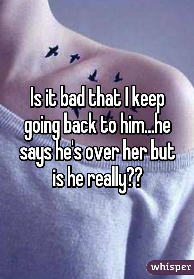 Is it bad that I keep going back to him...he says he's over her but is he really??