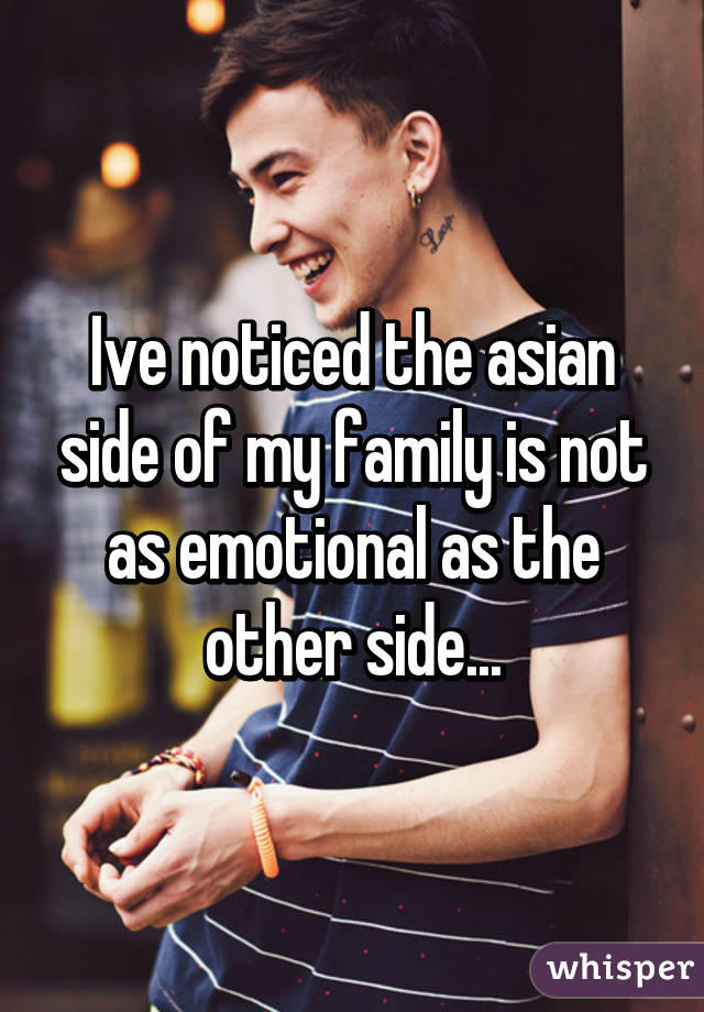 Ive noticed the asian side of my family is not as emotional as the other side...