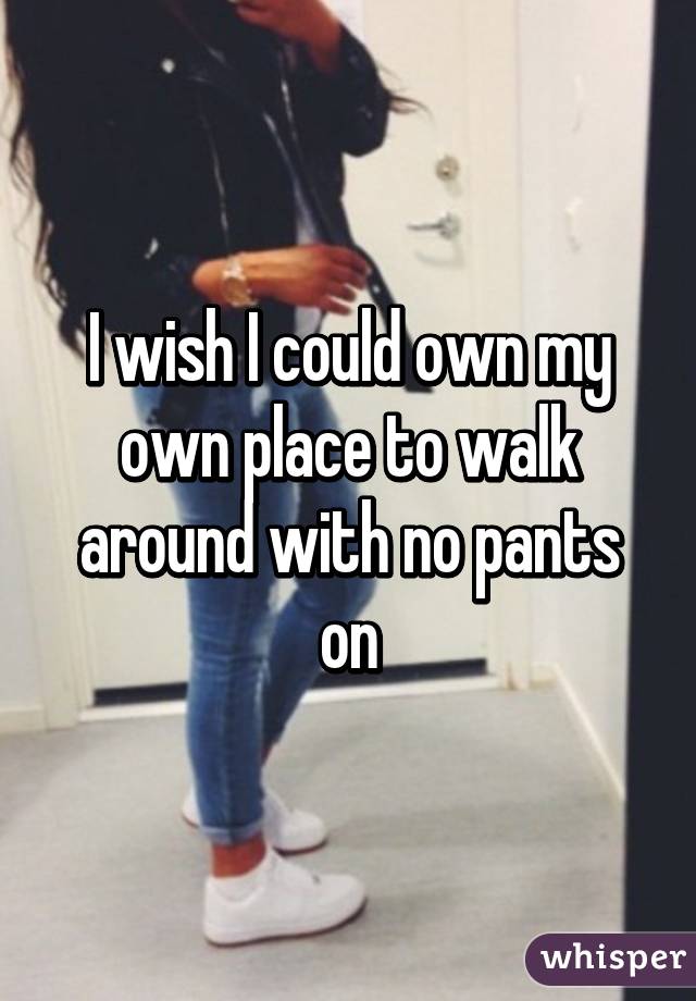 I wish I could own my own place to walk around with no pants on