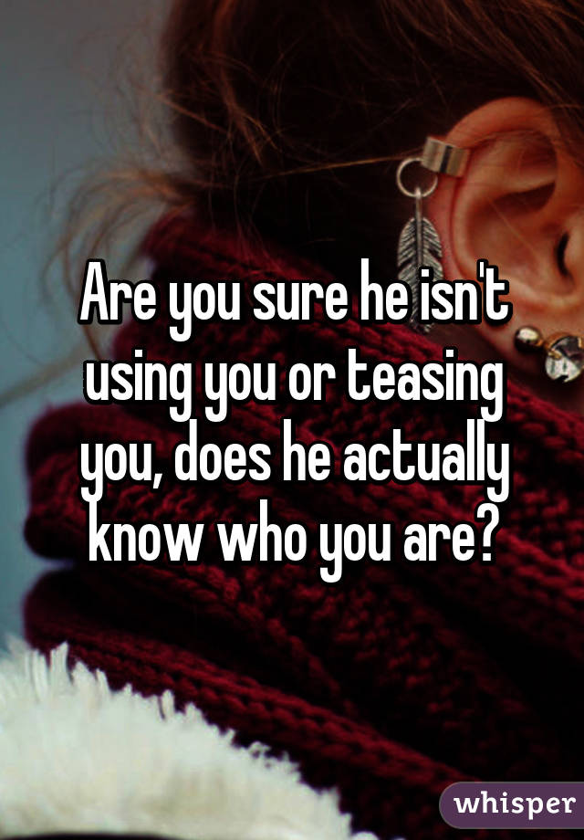 Are you sure he isn't using you or teasing you, does he actually know who you are?