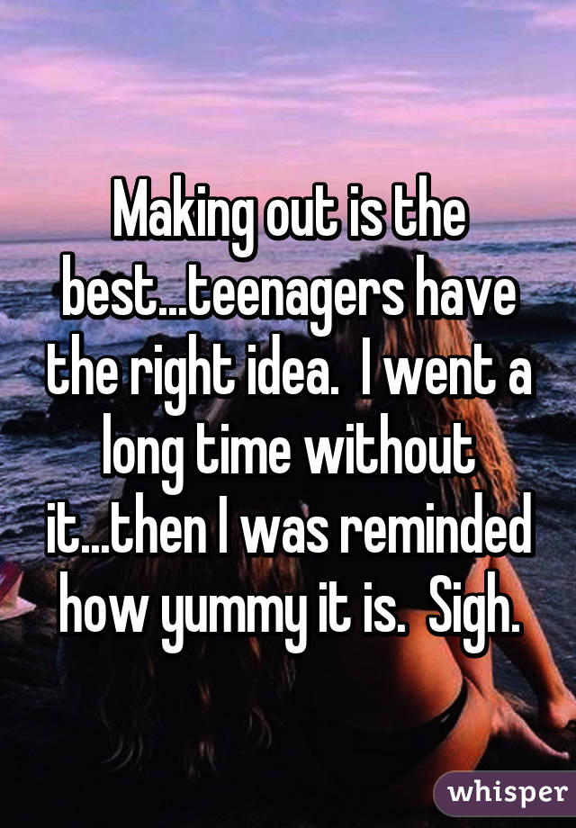 Making out is the best...teenagers have the right idea.  I went a long time without it...then I was reminded how yummy it is.  Sigh.