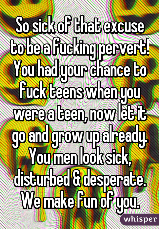 So sick of that excuse to be a fucking pervert! You had your chance to fuck teens when you were a teen, now let it go and grow up already. You men look sick, disturbed & desperate. We make fun of you.