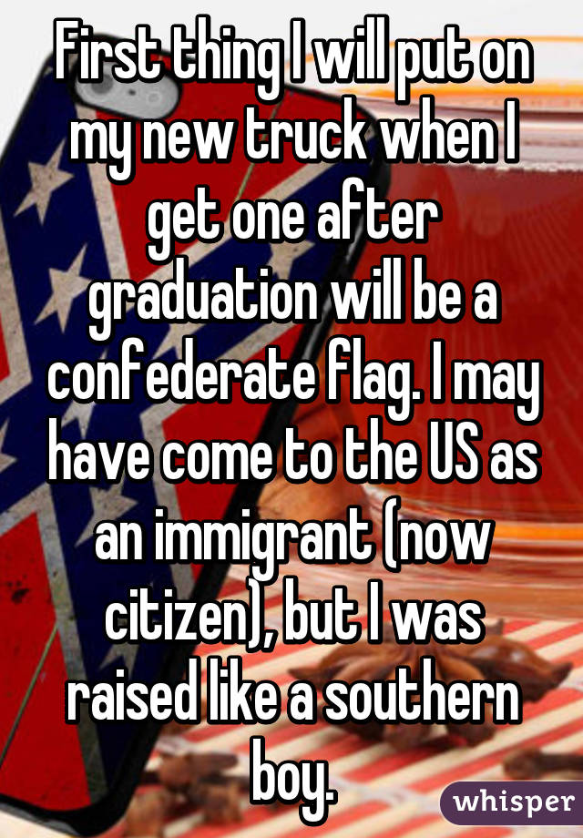 First thing I will put on my new truck when I get one after graduation will be a confederate flag. I may have come to the US as an immigrant (now citizen), but I was raised like a southern boy.