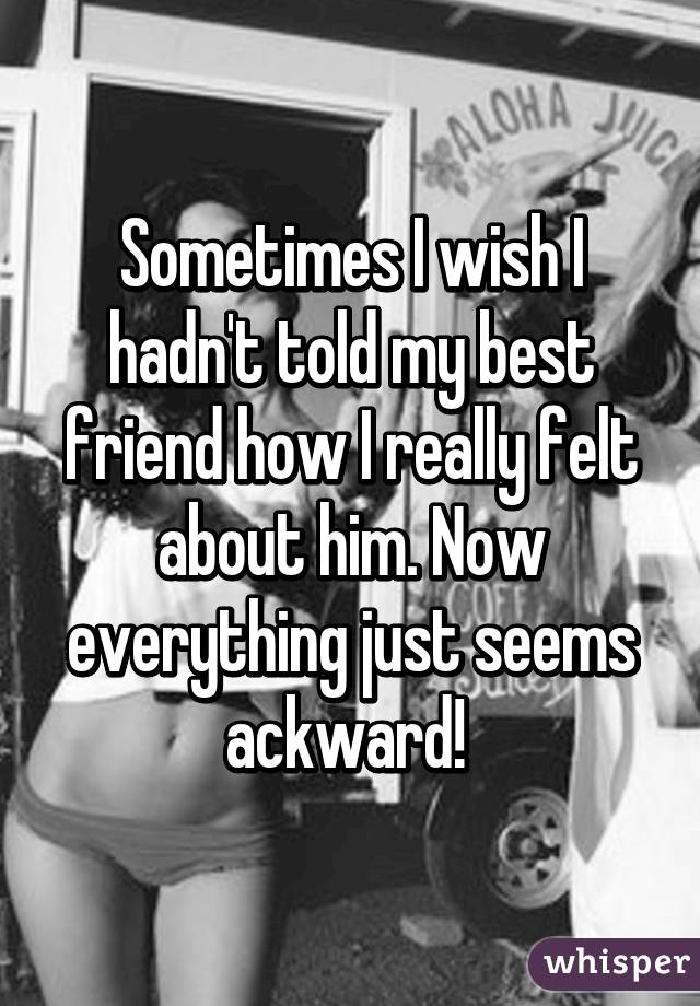 Sometimes I wish I hadn't told my best friend how I really felt about him. Now everything just seems ackward! 