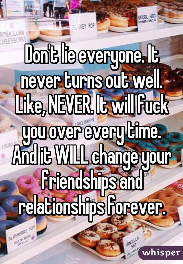 Don't lie everyone. It never turns out well. Like, NEVER. It will fuck you over every time. And it WILL change your friendships and relationships forever.