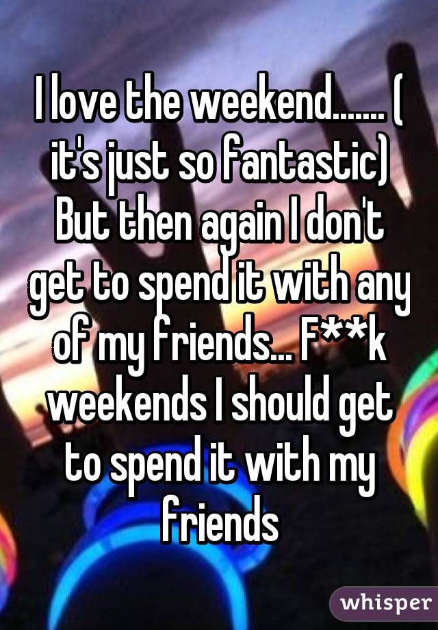 I love the weekend....... ( it's just so fantastic) But then again I don't get to spend it with any of my friends... F**k weekends I should get to spend it with my friends