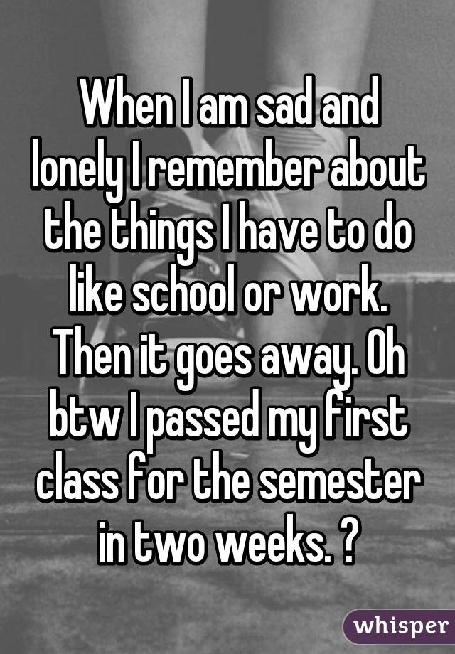 When I am sad and lonely I remember about the things I have to do like school or work. Then it goes away. Oh btw I passed my first class for the semester in two weeks. 😂