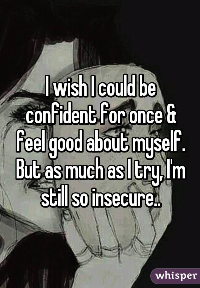 I wish I could be confident for once & feel good about myself. But as much as I try, I'm still so insecure..