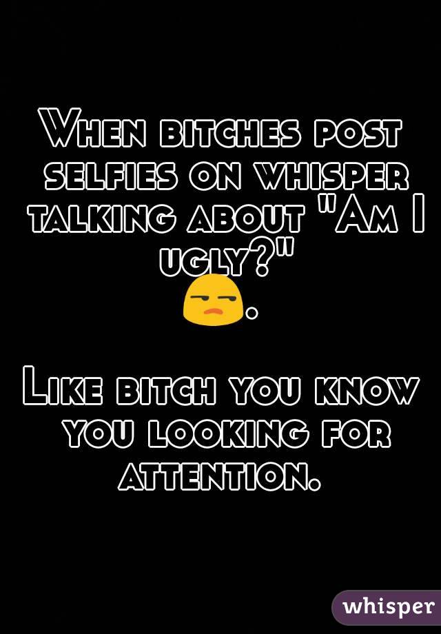 When bitches post selfies on whisper talking about "Am I ugly?"
😒. 
Like bitch you know you looking for attention. 