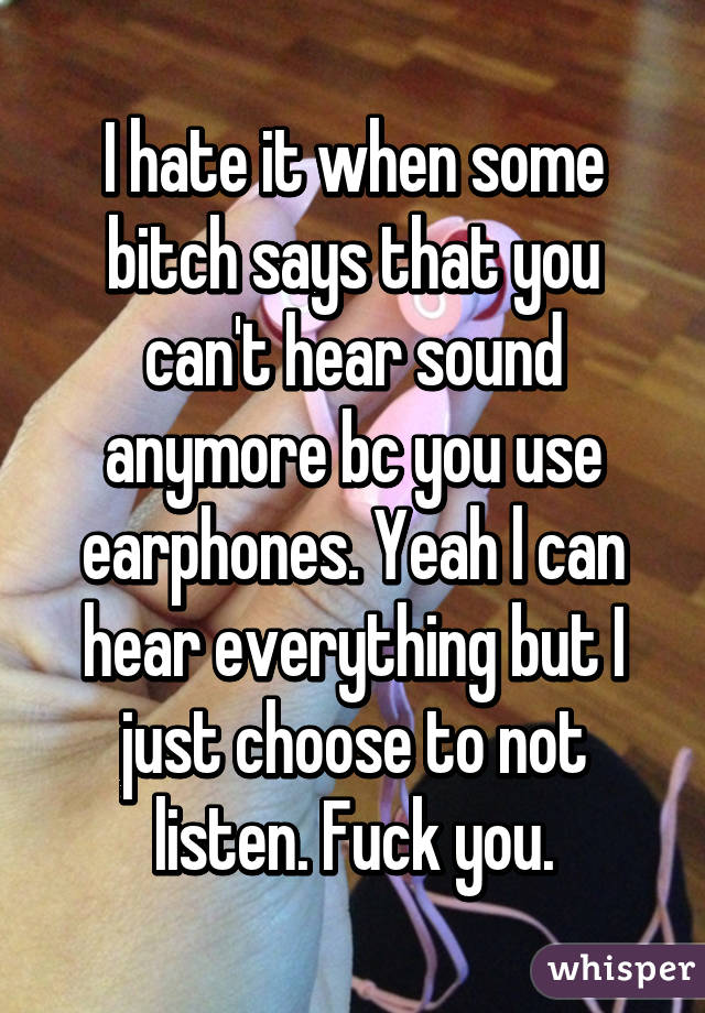 I hate it when some bitch says that you can't hear sound anymore bc you use earphones. Yeah l can hear everything but I just choose to not listen. Fuck you.