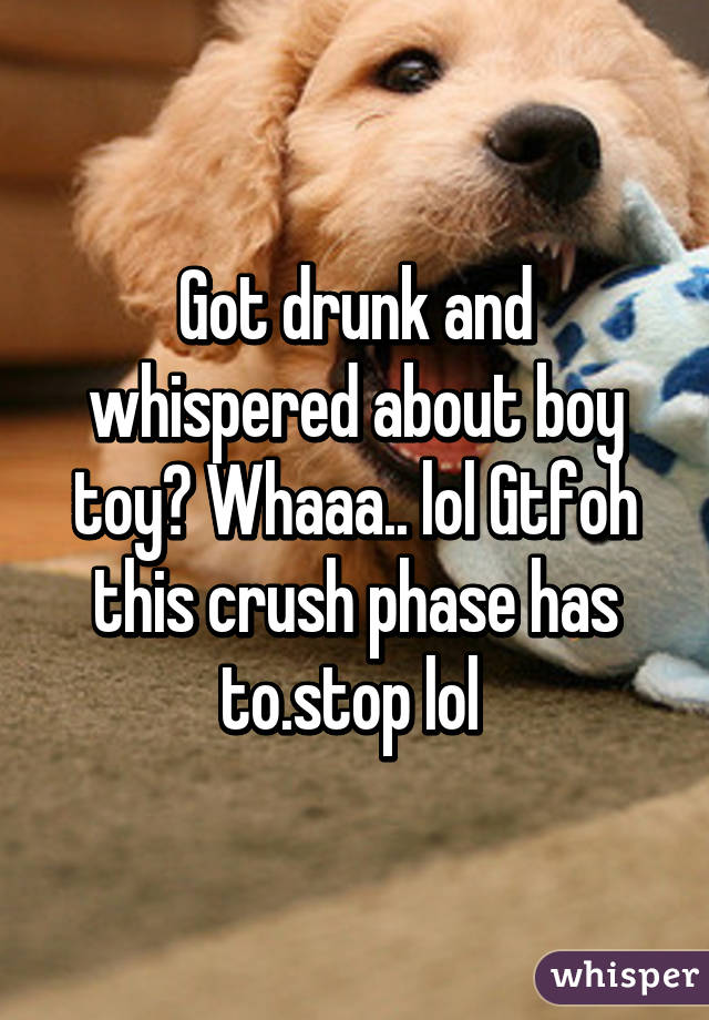 Got drunk and whispered about boy toy? Whaaa.. lol Gtfoh this crush phase has to.stop lol 