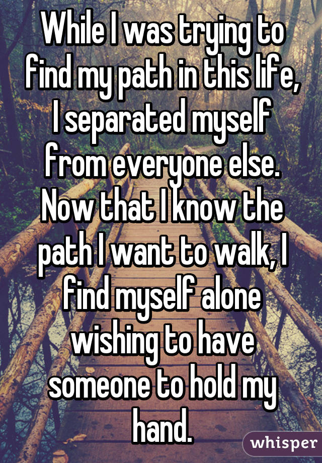 While I was trying to find my path in this life, I separated myself from everyone else.
Now that I know the path I want to walk, I find myself alone wishing to have someone to hold my hand.