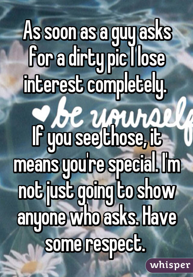 As soon as a guy asks for a dirty pic I lose interest completely. 

If you see those, it means you're special. I'm not just going to show anyone who asks. Have some respect. 