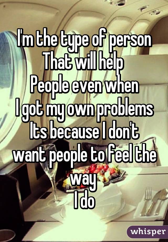 I'm the type of person
That will help 
People even when
I got my own problems
Its because I don't want people to feel the way 
I do