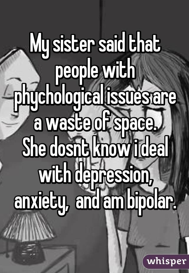 My sister said that people with phychological issues are a waste of space.
She dosnt know i deal with depression, anxiety,  and am bipolar. 