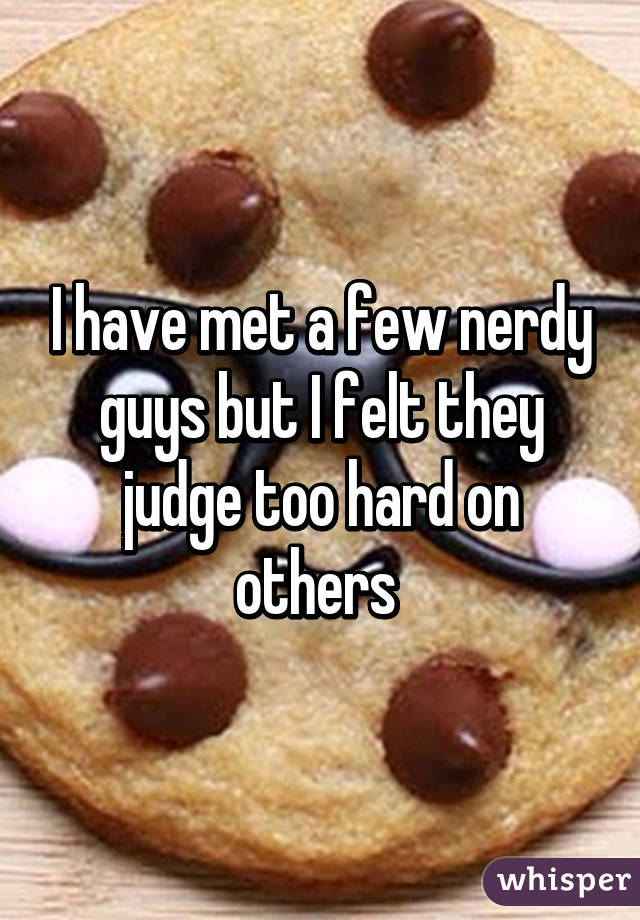 I have met a few nerdy guys but I felt they judge too hard on others 