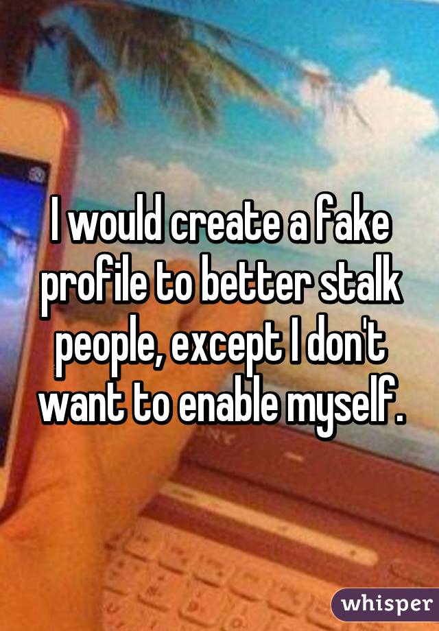 I would create a fake profile to better stalk people, except I don't want to enable myself.