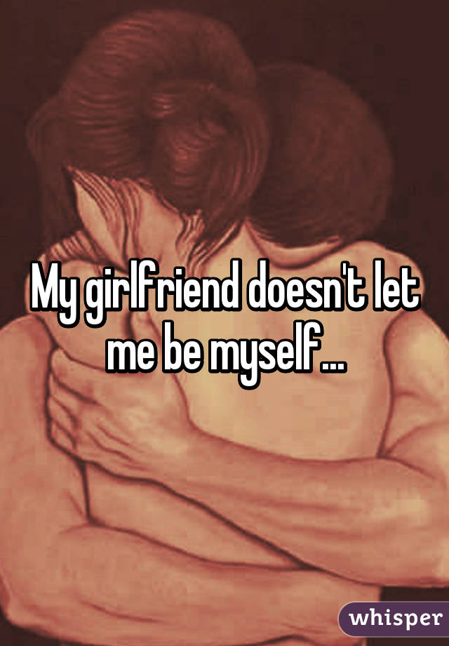 My girlfriend doesn't let me be myself...