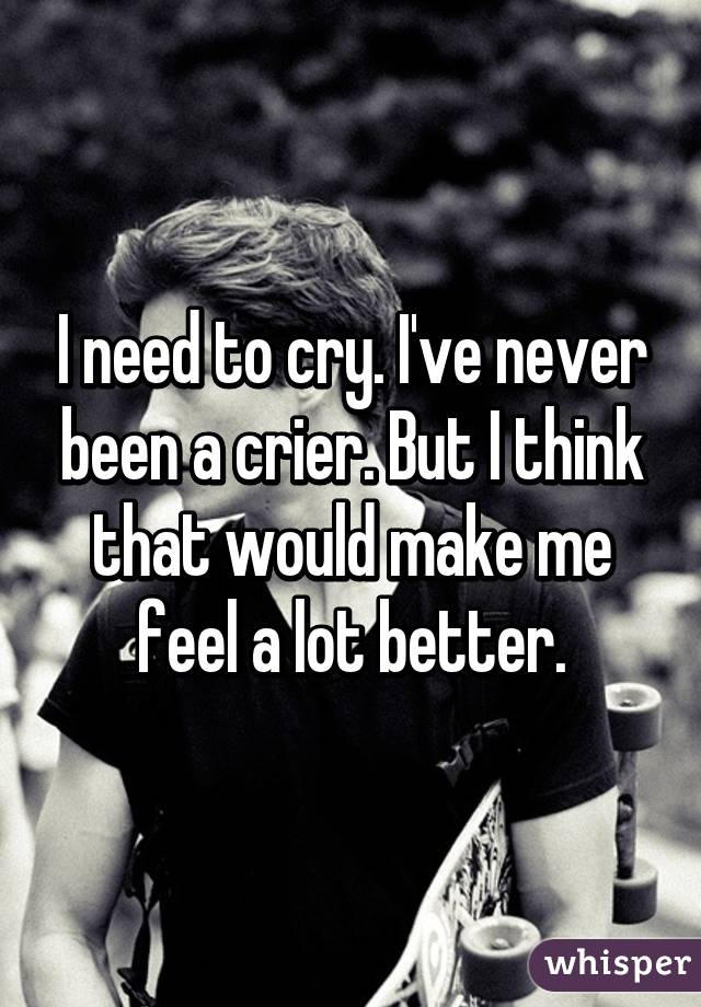 I need to cry. I've never been a crier. But I think that would make me feel a lot better.