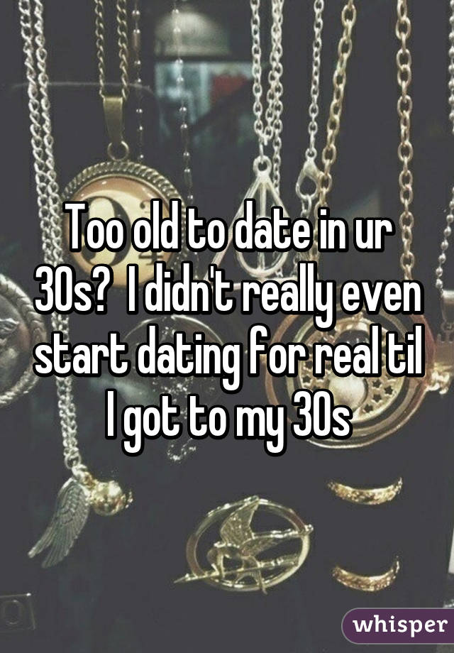 Too old to date in ur 30s?  I didn't really even start dating for real til I got to my 30s