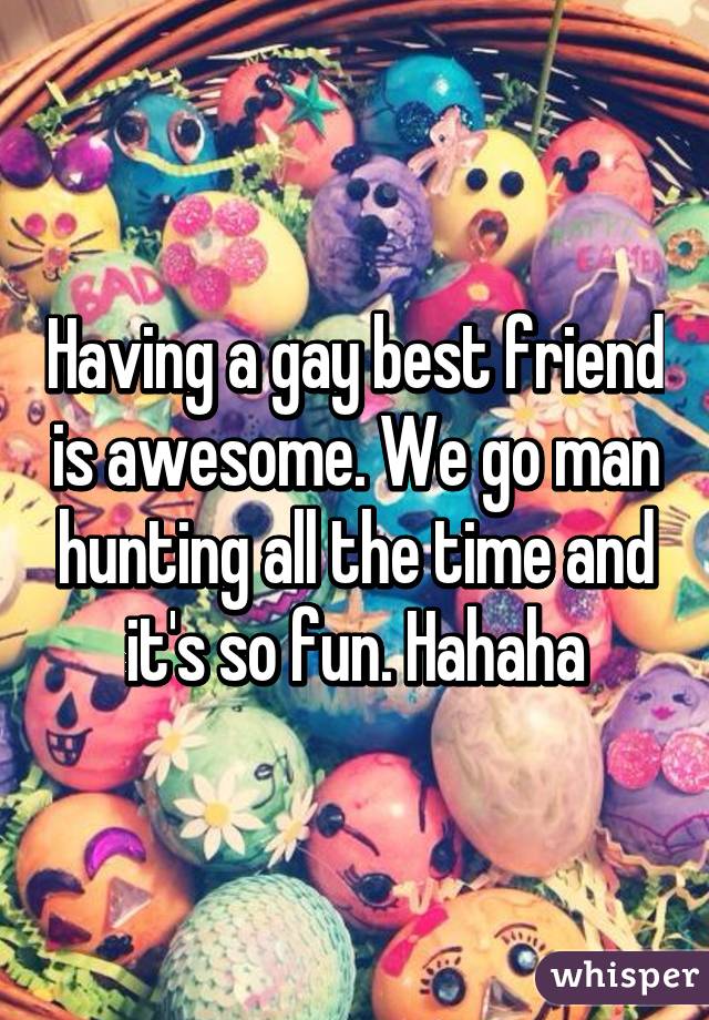 Having a gay best friend is awesome. We go man hunting all the time and it's so fun. Hahaha