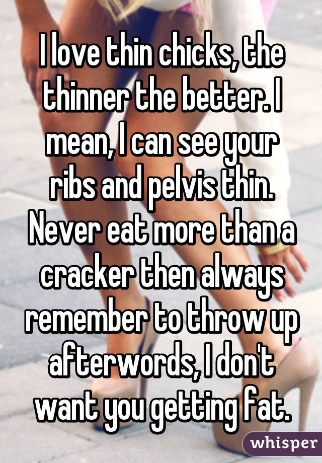 I love thin chicks, the thinner the better. I mean, I can see your ribs and pelvis thin. Never eat more than a cracker then always remember to throw up afterwords, I don't want you getting fat.