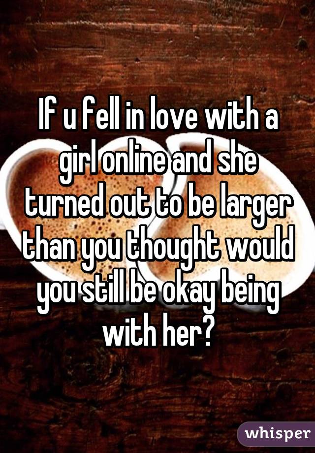 If u fell in love with a girl online and she turned out to be larger than you thought would you still be okay being with her?