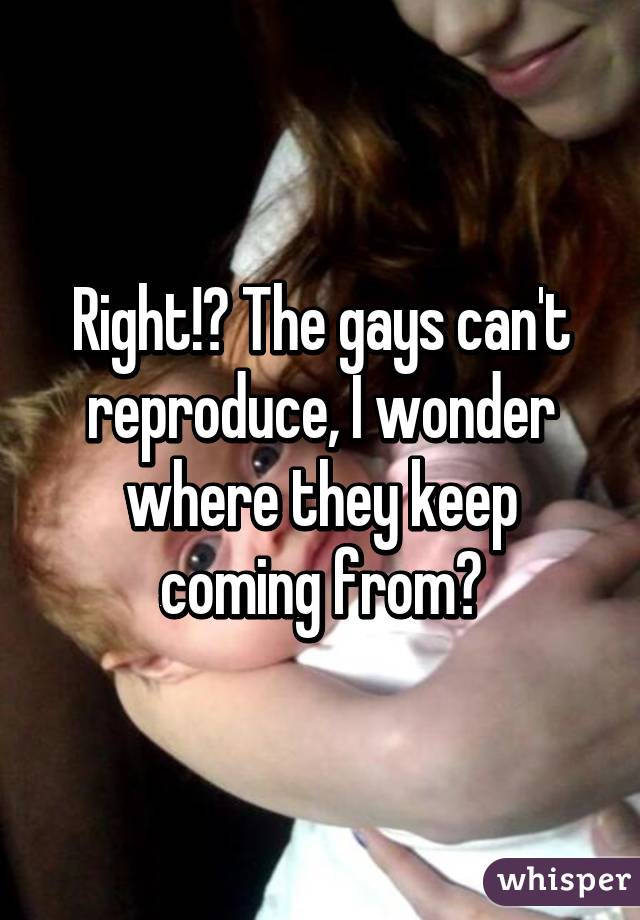 Right!? The gays can't reproduce, I wonder where they keep coming from?