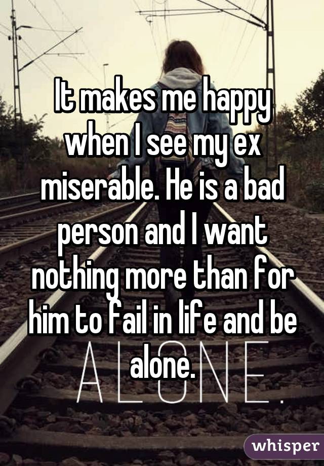 It makes me happy when I see my ex miserable. He is a bad person and I want nothing more than for him to fail in life and be alone.