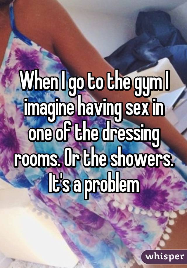 When I go to the gym I imagine having sex in one of the dressing rooms. Or the showers. It's a problem