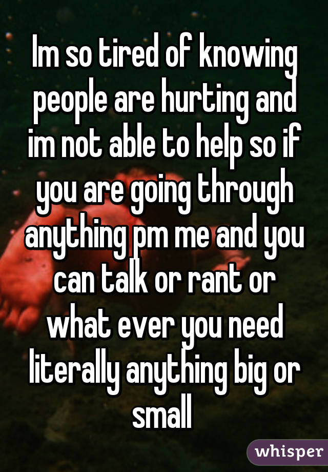 Im so tired of knowing people are hurting and im not able to help so if you are going through anything pm me and you can talk or rant or what ever you need literally anything big or small 