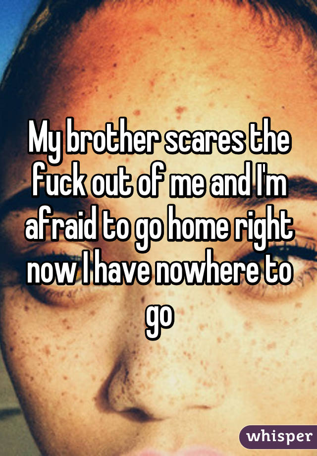 My brother scares the fuck out of me and I'm afraid to go home right now I have nowhere to go