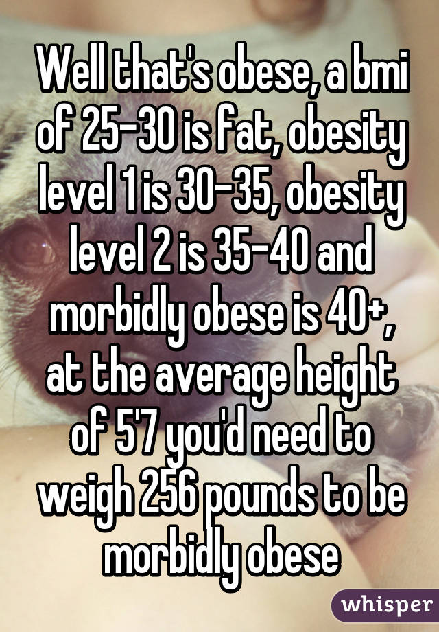 Well that's obese, a bmi of 25-30 is fat, obesity level 1 is 30-35, obesity level 2 is 35-40 and morbidly obese is 40+, at the average height of 5'7 you'd need to weigh 256 pounds to be morbidly obese