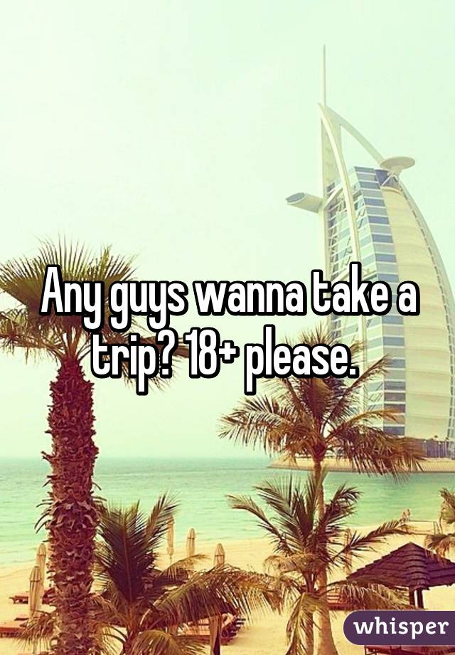 Any guys wanna take a trip? 18+ please. 