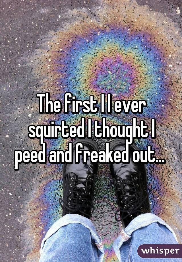 The first I I ever squirted I thought I peed and freaked out... 