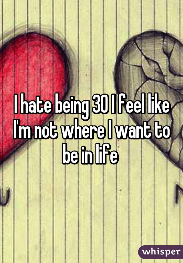 I hate being 30 I feel like I'm not where I want to be in life 