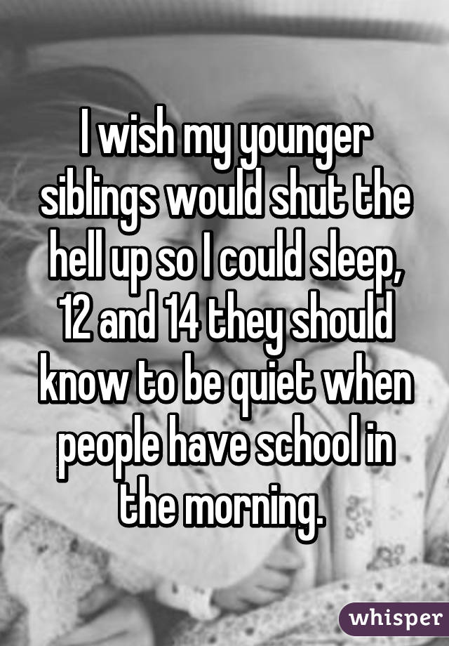 I wish my younger siblings would shut the hell up so I could sleep, 12 and 14 they should know to be quiet when people have school in the morning. 