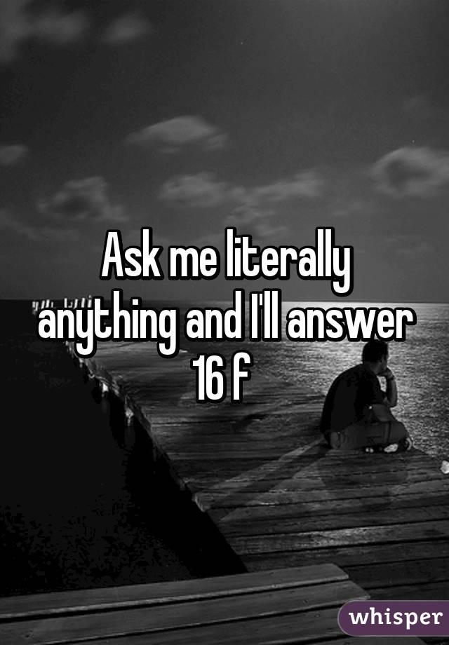 Ask me literally anything and I'll answer 16 f 