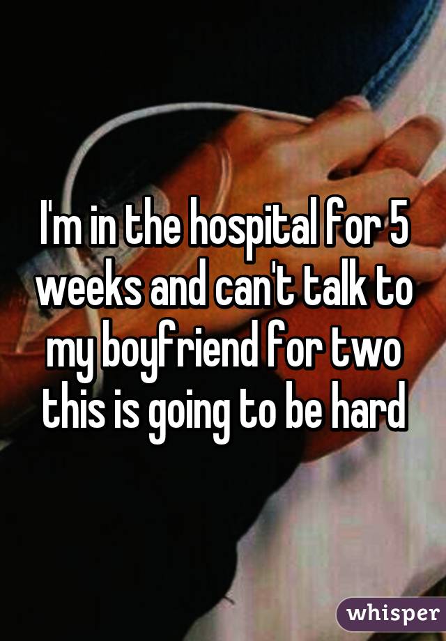 I'm in the hospital for 5 weeks and can't talk to my boyfriend for two this is going to be hard