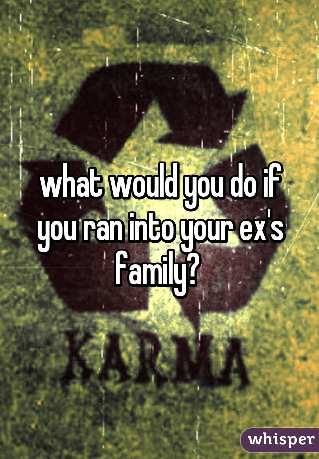 what would you do if you ran into your ex's family? 