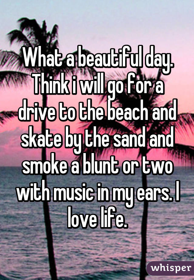 What a beautiful day. Think i will go for a drive to the beach and skate by the sand and smoke a blunt or two with music in my ears. I love life.