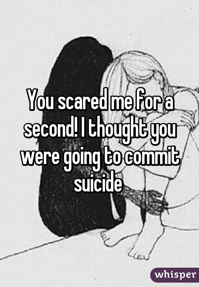 You scared me for a second! I thought you were going to commit suicide 