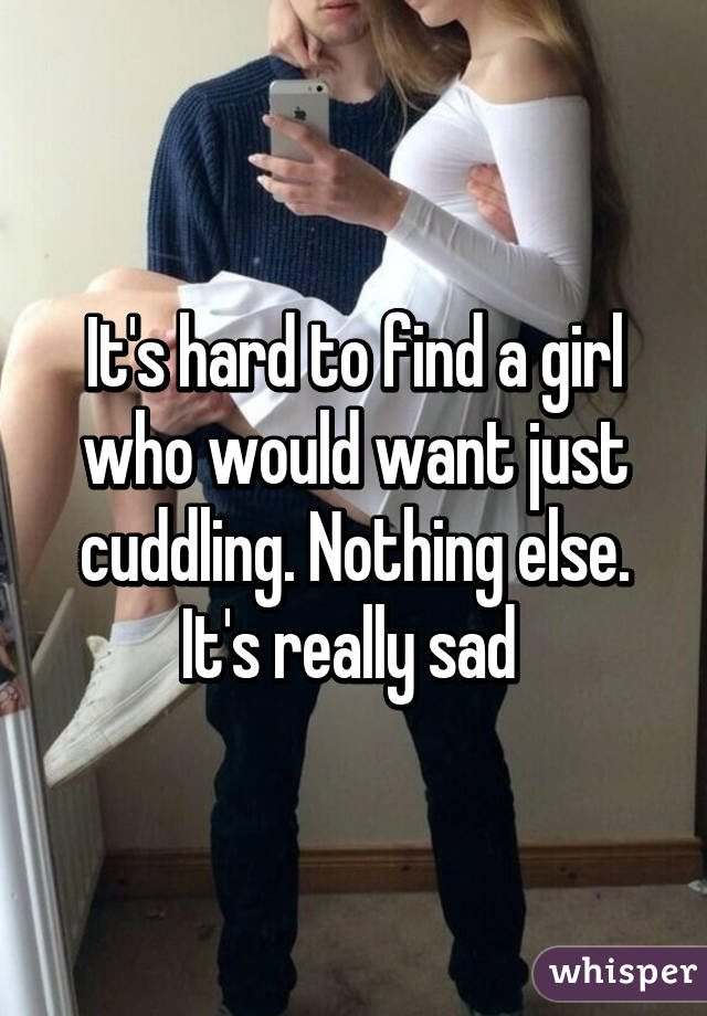 It's hard to find a girl who would want just cuddling. Nothing else. It's really sad 